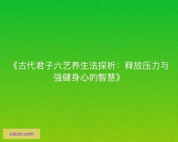 《古代君子六艺养生法探析：释放压力与强健身心的智慧》